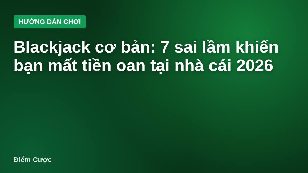 Blackjack cơ bản: 7 sai lầm khiến bạn mất tiền oan tại nhà cái 2026